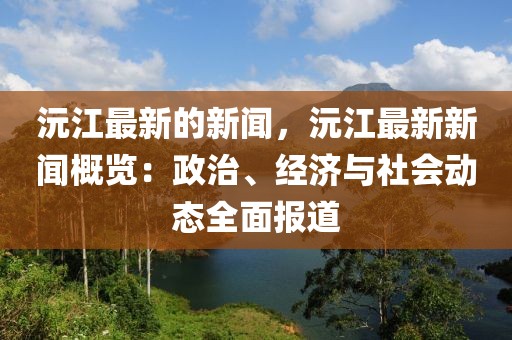 沅江最新的新聞，沅江最新新聞概覽：政治、經(jīng)濟(jì)與社會動態(tài)全面報道