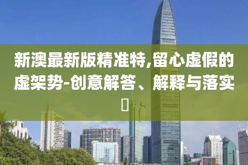 新澳最新版精準特,留心虛假的虛架勢-創意解答、解釋與落實?