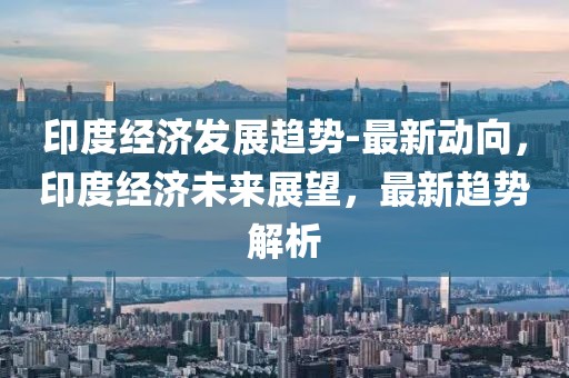 印度經濟發展趨勢-最新動向，印度經濟未來展望，最新趨勢解析