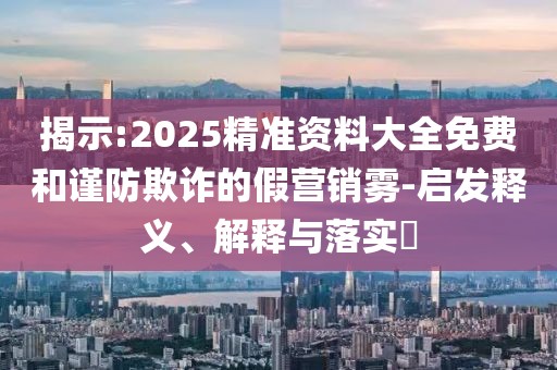 揭示:2025精準資料大全免費和謹防欺詐的假營銷霧-啟發釋義、解釋與落實?