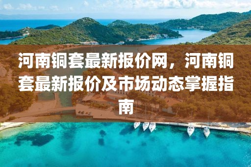 河南銅套最新報價網，河南銅套最新報價及市場動態掌握指南