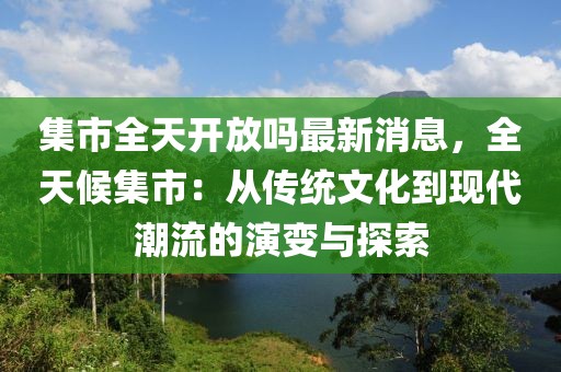 集市全天開放嗎最新消息，全天候集市：從傳統文化到現代潮流的演變與探索
