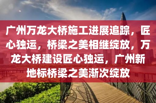 廣州萬(wàn)龍大橋施工進(jìn)展追蹤，匠心獨(dú)運(yùn)，橋梁之美相繼綻放，萬(wàn)龍大橋建設(shè)匠心獨(dú)運(yùn)，廣州新地標(biāo)橋梁之美漸次綻放
