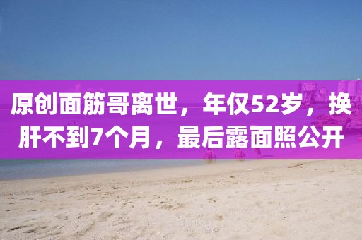 原創面筋哥離世，年僅52歲，換肝不到7個月，最后露面照公開