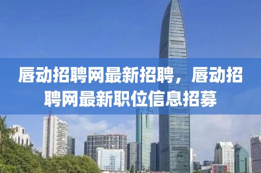 唇動招聘網最新招聘，唇動招聘網最新職位信息招募