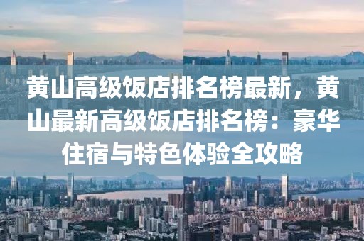 黃山高級飯店排名榜最新，黃山最新高級飯店排名榜：豪華住宿與特色體驗全攻略