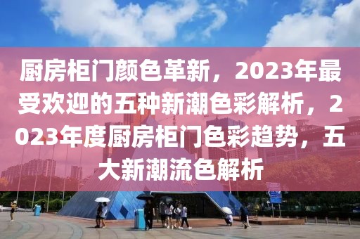 廚房柜門顏色革新，2023年最受歡迎的五種新潮色彩解析，2023年度廚房柜門色彩趨勢，五大新潮流色解析