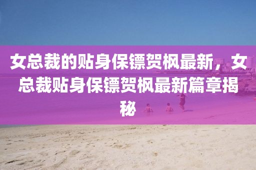 女總裁的貼身保鏢賀楓最新，女總裁貼身保鏢賀楓最新篇章揭秘