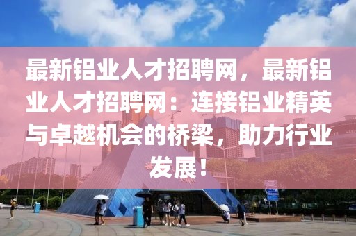 最新鋁業(yè)人才招聘網(wǎng)，最新鋁業(yè)人才招聘網(wǎng)：連接鋁業(yè)精英與卓越機(jī)會(huì)的橋梁，助力行業(yè)發(fā)展！