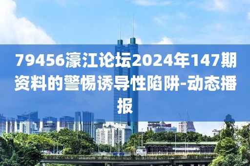 79456濠江論壇2024年147期資料的警惕誘導性陷阱-動態播報