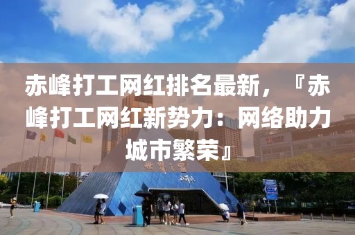 赤峰打工網(wǎng)紅排名最新，『赤峰打工網(wǎng)紅新勢力：網(wǎng)絡(luò)助力城市繁榮』