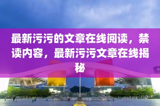 最新污污的文章在線閱讀，禁讀內容，最新污污文章在線揭秘