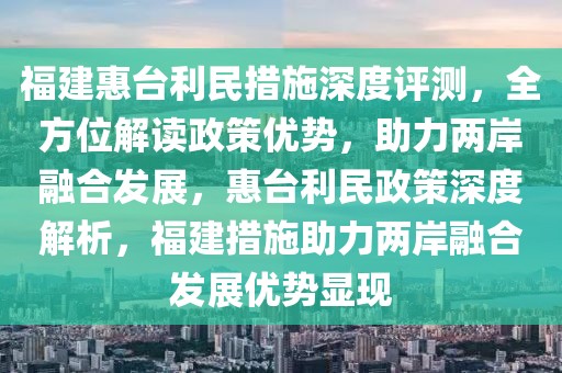 福建惠臺利民措施深度評測，全方位解讀政策優勢，助力兩岸融合發展，惠臺利民政策深度解析，福建措施助力兩岸融合發展優勢顯現