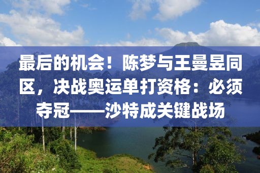 最后的機會！陳夢與王曼昱同區，決戰奧運單打資格：必須奪冠——沙特成關鍵戰場