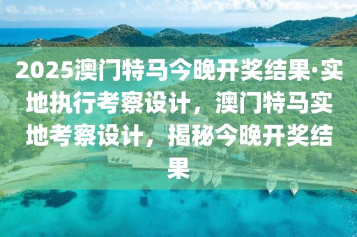 2025澳門(mén)特馬今晚開(kāi)獎(jiǎng)結(jié)果·實(shí)地執(zhí)行考察設(shè)計(jì)，澳門(mén)特馬實(shí)地考察設(shè)計(jì)，揭秘今晚開(kāi)獎(jiǎng)結(jié)果