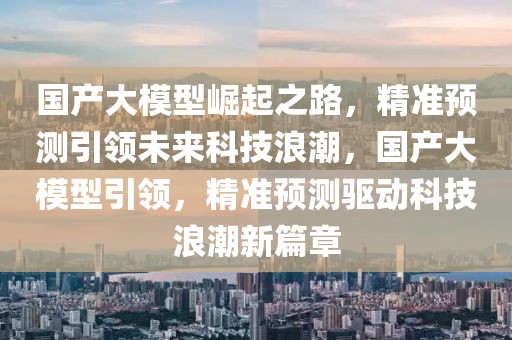 國產大模型崛起之路，精準預測引領未來科技浪潮，國產大模型引領，精準預測驅動科技浪潮新篇章