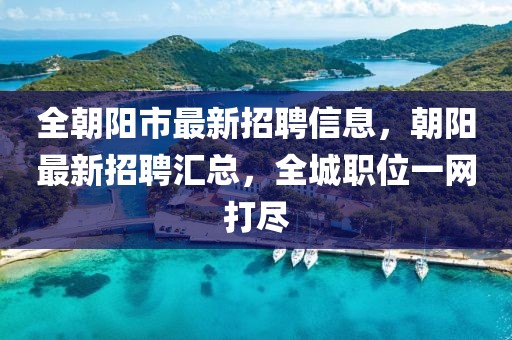 全朝陽市最新招聘信息，朝陽最新招聘匯總，全城職位一網打盡