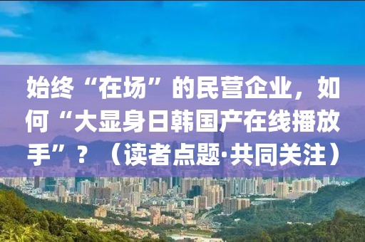 始終“在場”的民營企業，如何“大顯身日韓國產在線播放手”？（讀者點題·共同關注）
