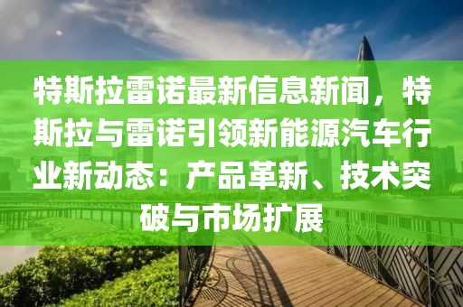 特斯拉雷諾最新信息新聞，特斯拉與雷諾引領新能源汽車行業(yè)新動態(tài)：產(chǎn)品革新、技術突破與市場擴展