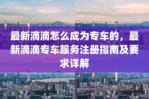 最新滴滴怎么成為專車的，最新滴滴專車服務注冊指南及要求詳解