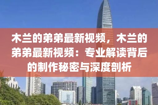 木蘭的弟弟最新視頻，木蘭的弟弟最新視頻：專業解讀背后的制作秘密與深度剖析