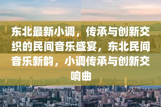東北最新小調，傳承與創新交織的民間音樂盛宴，東北民間音樂新韻，小調傳承與創新交響曲