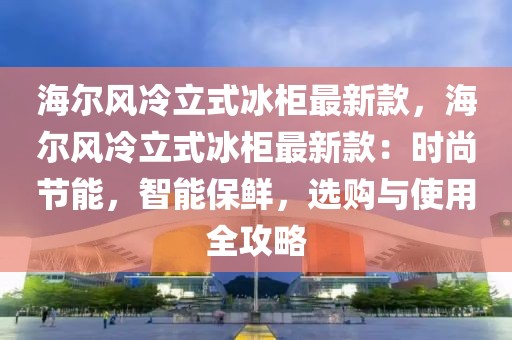 海爾風(fēng)冷立式冰柜最新款，海爾風(fēng)冷立式冰柜最新款：時尚節(jié)能，智能保鮮，選購與使用全攻略