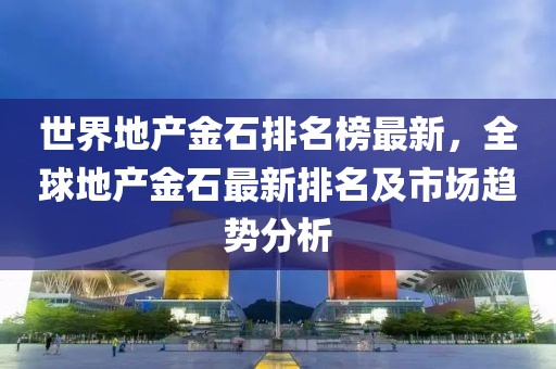 世界地產金石排名榜最新，全球地產金石最新排名及市場趨勢分析