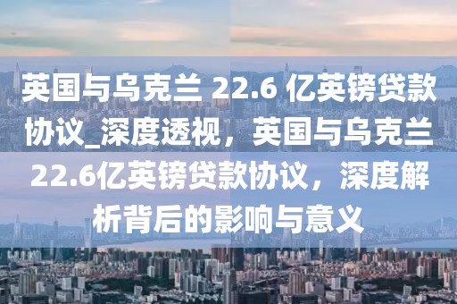 英國與烏克蘭 22.6 億英鎊貸款協議_深度透視，英國與烏克蘭22.6億英鎊貸款協議，深度解析背后的影響與意義