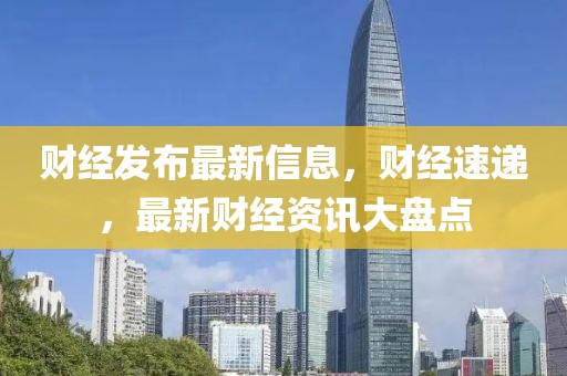 財經發布最新信息，財經速遞，最新財經資訊大盤點
