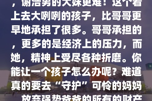 財華橫溢：終于知道謝浩男的大妹為什么動不動就哭了，原來是她替自己委屈、替哥哥委屈，更替親媽委屈！謝浩男難，謝浩男的大妹更難！這個看上去大咧咧的孩子，比哥哥更早地承擔了很多。哥哥承擔的，更多的是經濟上的壓力，而她，精神上受盡各種折磨。你能讓一個孩子怎么辦呢？難道真的要去“守護”可憐的媽媽，放棄強勢爸爸的所有的財產才算是有骨氣嗎？從另一個角度來說，如果大妹妹和幾個小妹妹都放棄了，謝浩男也放棄了，那才是