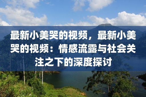 最新小美哭的視頻，最新小美哭的視頻：情感流露與社會關注之下的深度探討