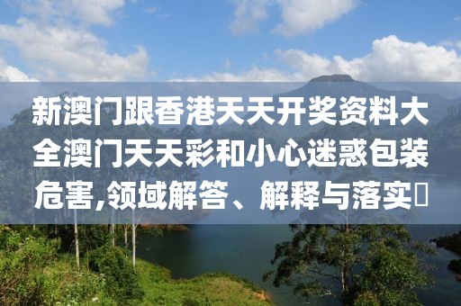 新澳門跟香港天天開獎資料大全澳門天天彩和小心迷惑包裝危害,領域解答、解釋與落實?