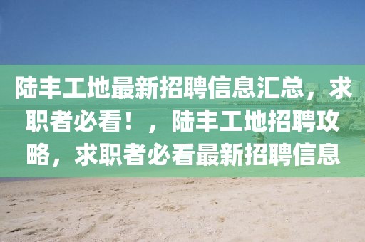 陸豐工地最新招聘信息匯總，求職者必看！，陸豐工地招聘攻略，求職者必看最新招聘信息