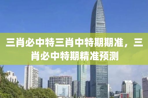三肖必中特三肖中特期期準，三肖必中特期精準預測