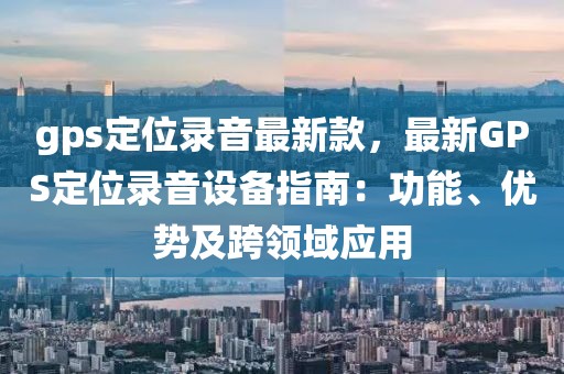 gps定位錄音最新款，最新GPS定位錄音設備指南：功能、優勢及跨領域應用