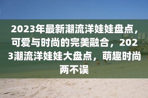 2023年最新潮流洋娃娃盤點，可愛與時尚的完美融合，2023潮流洋娃娃大盤點，萌趣時尚兩不誤