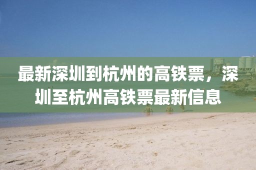 最新深圳到杭州的高鐵票，深圳至杭州高鐵票最新信息