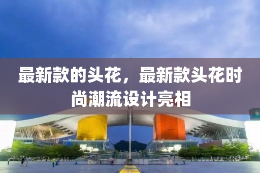 最新款的頭花，最新款頭花時尚潮流設計亮相