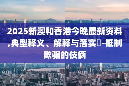 2025新澳和香港今晚最新資料,典型釋義、解釋與落實?-抵制欺騙的伎倆