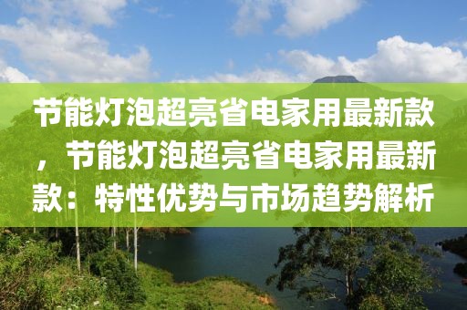節能燈泡超亮省電家用最新款，節能燈泡超亮省電家用最新款：特性優勢與市場趨勢解析