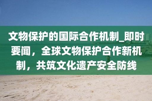 文物保護的國際合作機制_即時要聞，全球文物保護合作新機制，共筑文化遺產安全防線