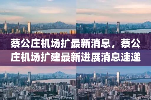 蔡公莊機(jī)場(chǎng)擴(kuò)最新消息，蔡公莊機(jī)場(chǎng)擴(kuò)建最新進(jìn)展消息速遞