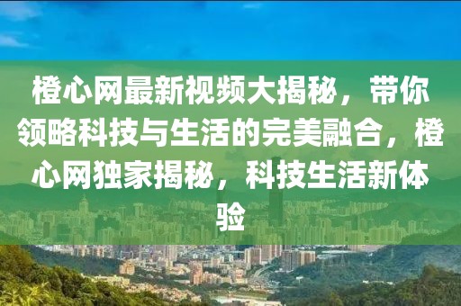 橙心網最新視頻大揭秘，帶你領略科技與生活的完美融合，橙心網獨家揭秘，科技生活新體驗