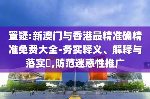 置疑:新澳門與香港最精準確精準免費大全-務實釋義、解釋與落實?,防范迷惑性推廣