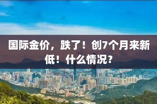 國際金價，跌了！創7個月來新低！什么情況？