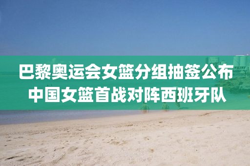 巴黎奧運會女籃分組抽簽公布 中國女籃首戰對陣西班牙隊