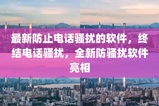最新防止電話騷擾的軟件，終結(jié)電話騷擾，全新防騷擾軟件亮相