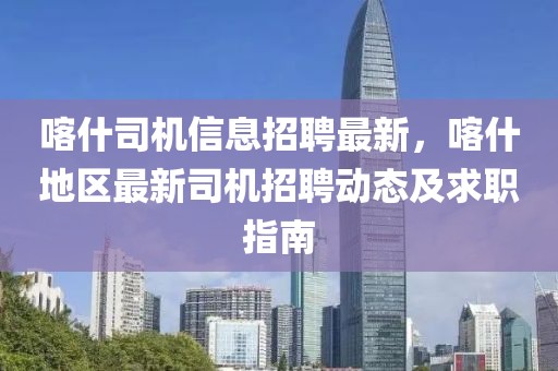 喀什司機信息招聘最新，喀什地區最新司機招聘動態及求職指南