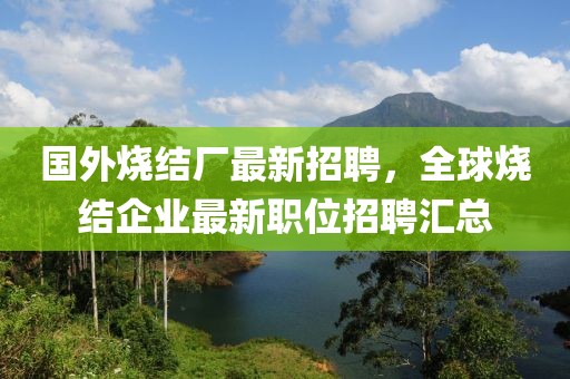 國外燒結(jié)廠最新招聘，全球燒結(jié)企業(yè)最新職位招聘匯總